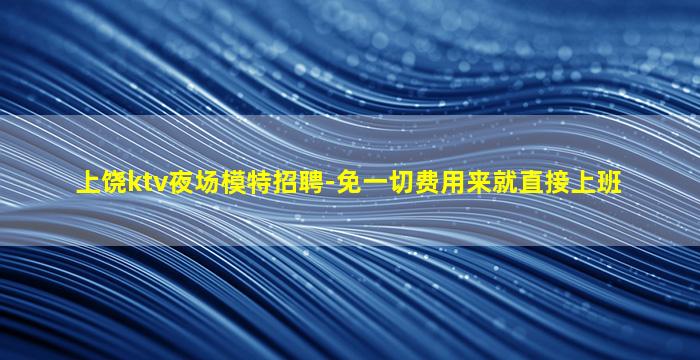 上饶ktv夜场模特招聘-免一切费用来就直接上班